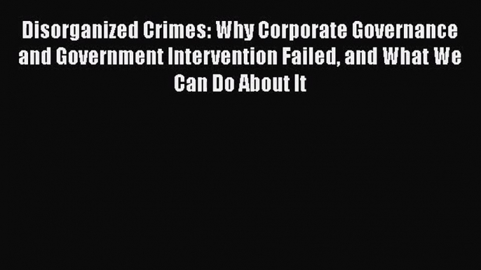 Read Disorganized Crimes: Why Corporate Governance and Government Intervention Failed and What