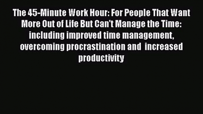 The 45-Minute Work Hour: For People That Want More Out of Life But Can't Manage the Time: including