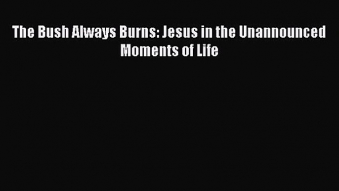 The Bush Always Burns: Jesus in the Unannounced Moments of Life [PDF] Online