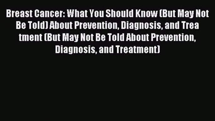 Breast Cancer: What You Should Know (But May Not Be Told) About Prevention Diagnosis and Trea