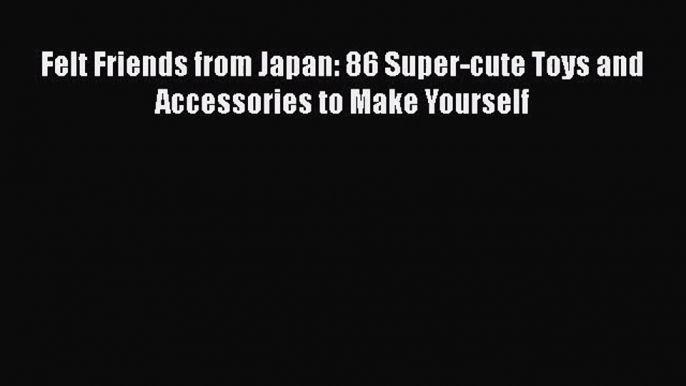 [PDF Download] Felt Friends from Japan: 86 Super-cute Toys and Accessories to Make Yourself