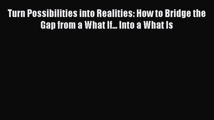 Download Turn Possibilities into Realities: How to Bridge the Gap from a What If... Into a