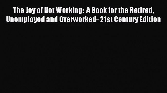 [PDF Download] The Joy of Not Working:  A Book for the Retired Unemployed and Overworked- 21st