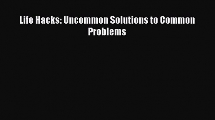 [PDF Download] Life Hacks: Uncommon Solutions to Common Problems [PDF] Online