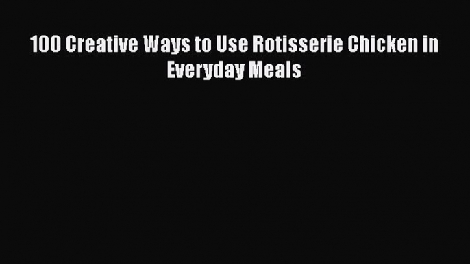 Download 100 Creative Ways to Use Rotisserie Chicken in Everyday Meals PDF Free