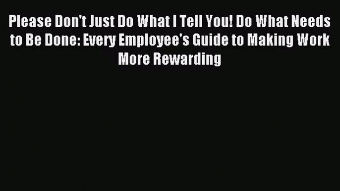 [PDF Download] Please Don't Just Do What I Tell You! Do What Needs to Be Done: Every Employee's