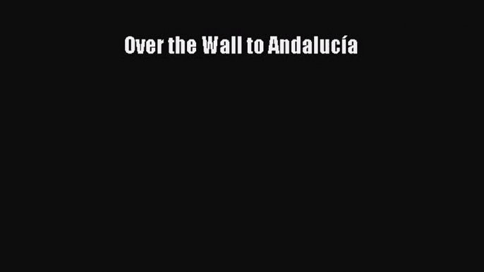 [PDF Download] Over the Wall to Andalucía [PDF] Full Ebook