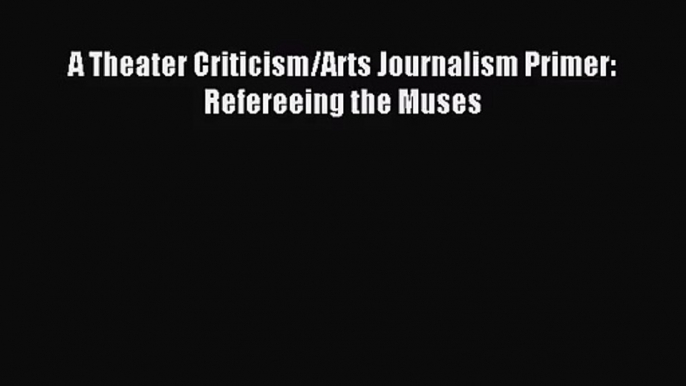 [PDF Download] A Theater Criticism/Arts Journalism Primer: Refereeing the Muses [Read] Online