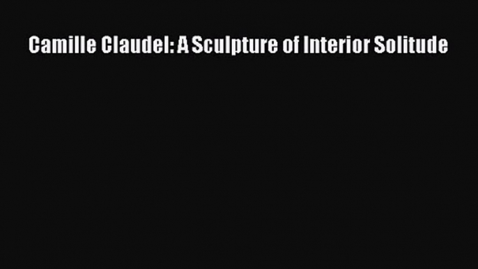 [PDF Download] Camille Claudel: A Sculpture of Interior Solitude [PDF] Full Ebook