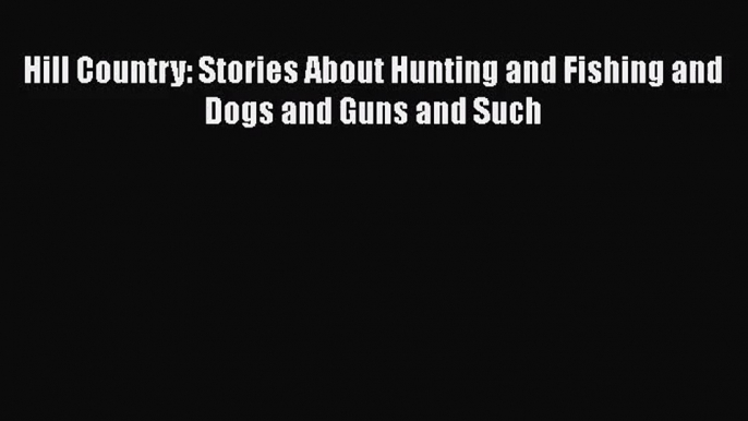 [PDF Download] Hill Country: Stories About Hunting and Fishing and Dogs and Guns and Such [Download]