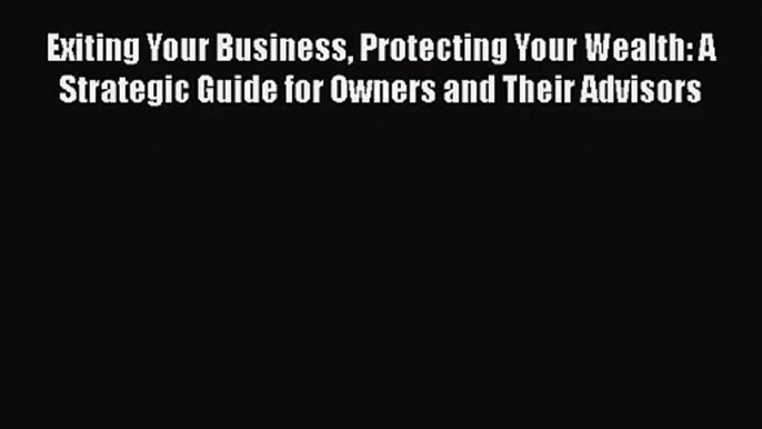 Exiting Your Business Protecting Your Wealth: A Strategic Guide for Owners and Their Advisors