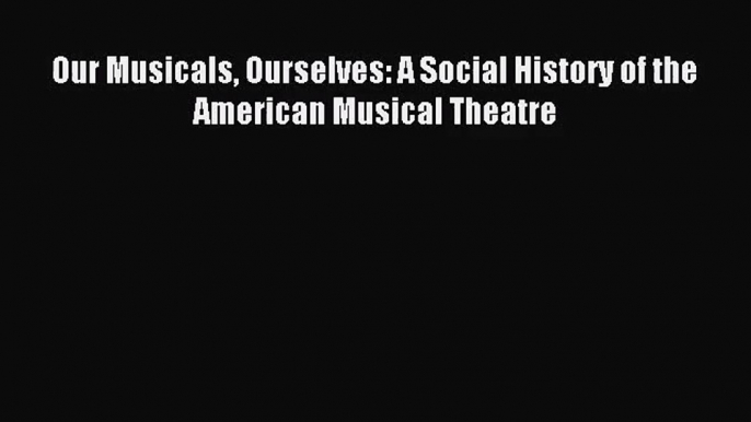 (PDF Download) Our Musicals Ourselves: A Social History of the American Musical Theatre PDF