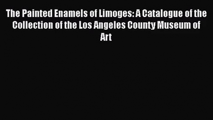 [PDF Download] The Painted Enamels of Limoges: A Catalogue of the Collection of the Los Angeles