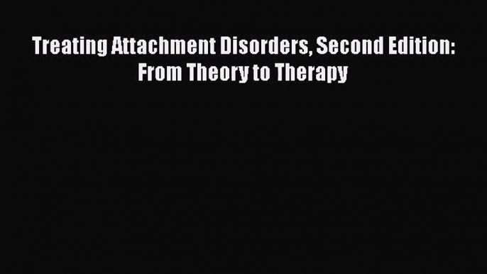 PDF Download Treating Attachment Disorders Second Edition: From Theory to Therapy Read Online