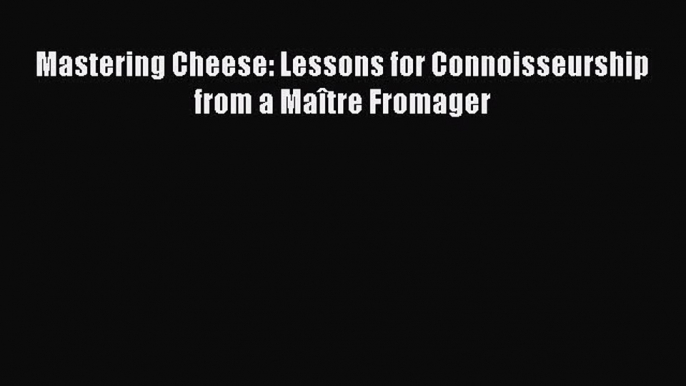 Mastering Cheese: Lessons for Connoisseurship from a Maître Fromager  Read Online Book