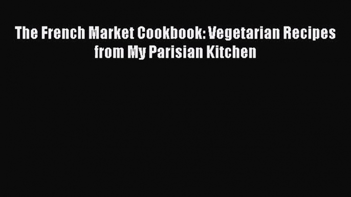 The French Market Cookbook: Vegetarian Recipes from My Parisian Kitchen  PDF Download