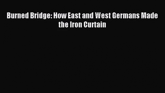 (PDF Download) Burned Bridge: How East and West Germans Made the Iron Curtain Read Online