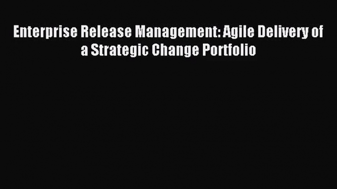 [PDF Download] Enterprise Release Management: Agile Delivery of a Strategic Change Portfolio