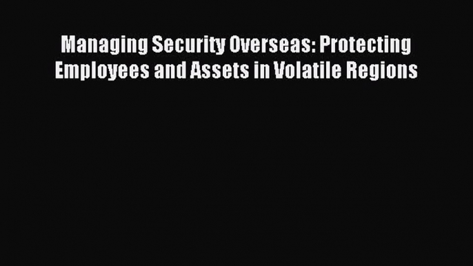 [PDF Download] Managing Security Overseas: Protecting Employees and Assets in Volatile Regions