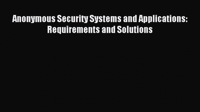 [PDF Download] Anonymous Security Systems and Applications: Requirements and Solutions [Read]