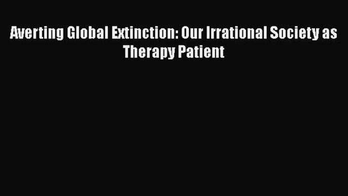 [PDF Download] Averting Global Extinction: Our Irrational Society as Therapy Patient [Read]