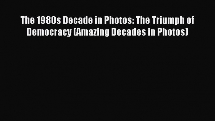 (PDF Download) The 1980s Decade in Photos: The Triumph of Democracy (Amazing Decades in Photos)