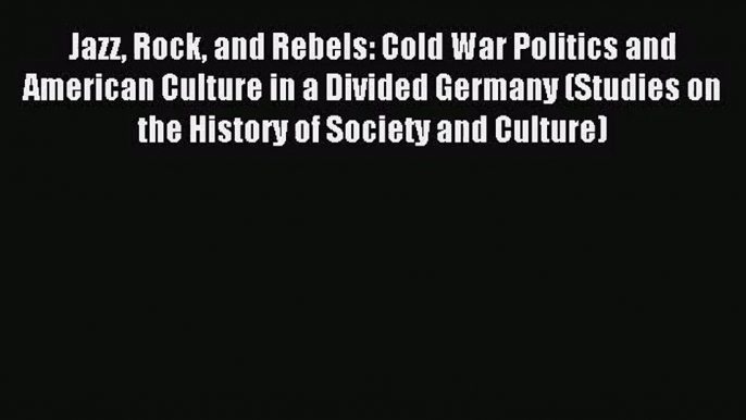 (PDF Download) Jazz Rock and Rebels: Cold War Politics and American Culture in a Divided Germany