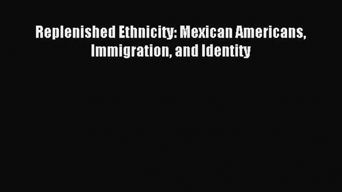 (PDF Download) Replenished Ethnicity: Mexican Americans Immigration and Identity Read Online