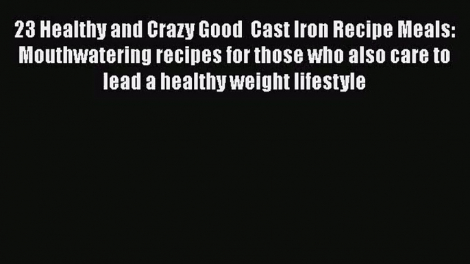 23 Healthy and Crazy Good  Cast Iron Recipe Meals: Mouthwatering recipes for those who also