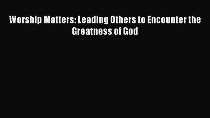 (PDF Download) Worship Matters: Leading Others to Encounter the Greatness of God PDF