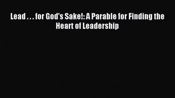 (PDF Download) Lead . . . for God's Sake!: A Parable for Finding the Heart of Leadership PDF