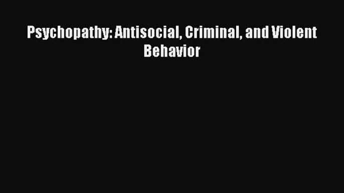 Psychopathy: Antisocial Criminal and Violent Behavior  Free Books