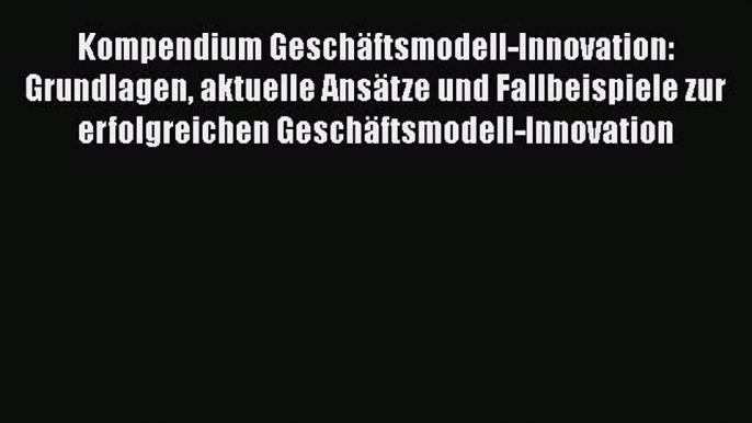 [PDF Download] Kompendium Geschäftsmodell-Innovation: Grundlagen aktuelle Ansätze und Fallbeispiele