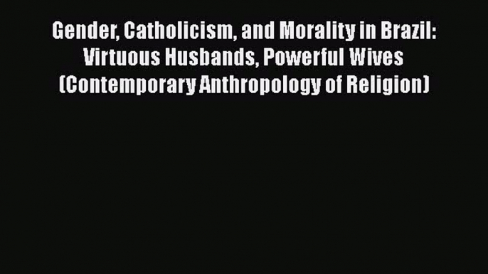 Gender Catholicism and Morality in Brazil: Virtuous Husbands Powerful Wives (Contemporary Anthropology