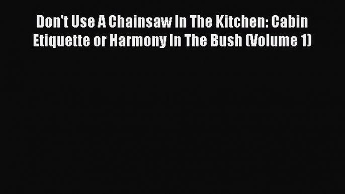 Don't Use A Chainsaw In The Kitchen: Cabin Etiquette or Harmony In The Bush (Volume 1) Free