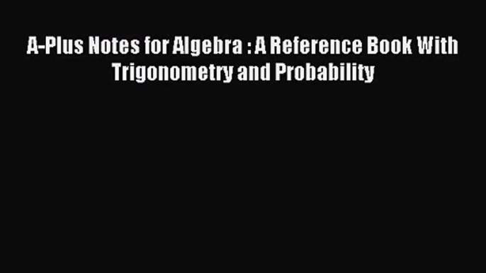 (PDF Download) A-Plus Notes for Algebra : A Reference Book With Trigonometry and Probability