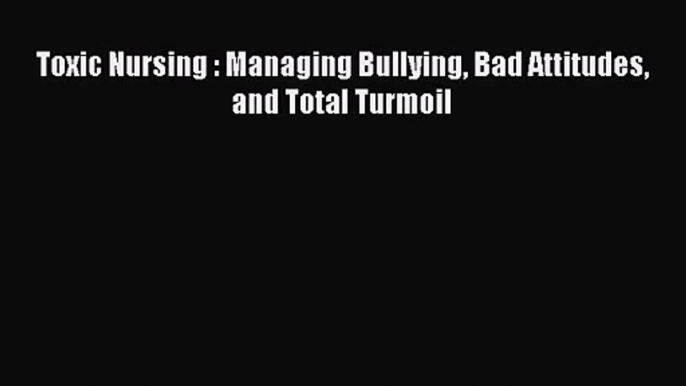 Toxic Nursing : Managing Bullying Bad Attitudes and Total Turmoil  Read Online Book