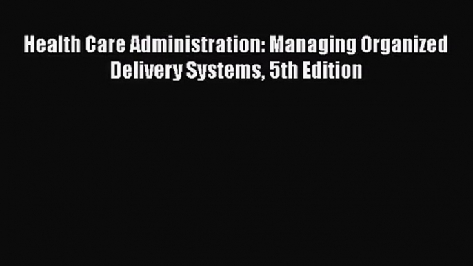 Health Care Administration: Managing Organized Delivery Systems 5th Edition  Free Books