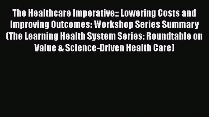 The Healthcare Imperative:: Lowering Costs and Improving Outcomes: Workshop Series Summary