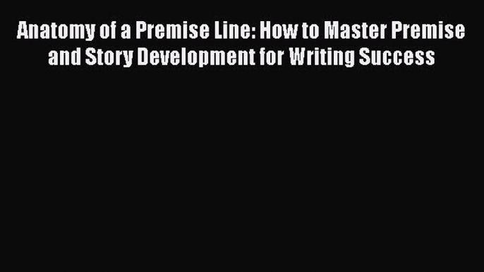 Anatomy of a Premise Line: How to Master Premise and Story Development for Writing Success