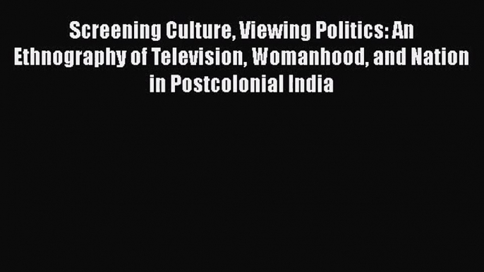 Screening Culture Viewing Politics: An Ethnography of Television Womanhood and Nation in Postcolonial