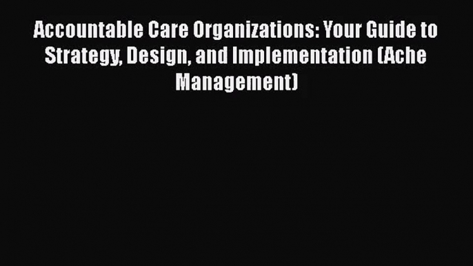 Accountable Care Organizations: Your Guide to Strategy Design and Implementation (Ache Management)