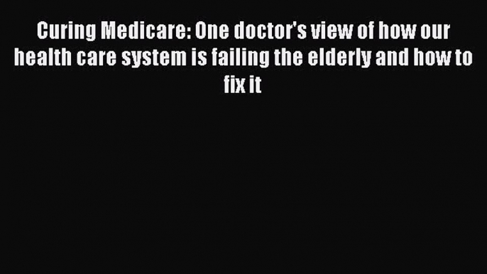 Curing Medicare: One doctor's view of how our health care system is failing the elderly and