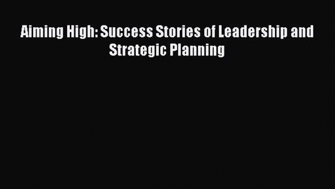 PDF Download Aiming High: Success Stories of Leadership and Strategic Planning Read Full Ebook