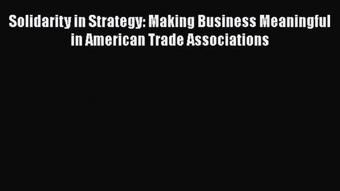 Solidarity in Strategy: Making Business Meaningful in American Trade Associations Read Online