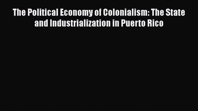 The Political Economy of Colonialism: The State and Industrialization in Puerto Rico  Free