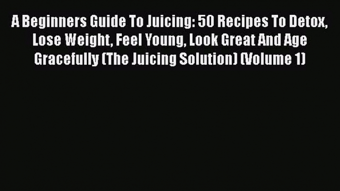 A Beginners Guide To Juicing: 50 Recipes To Detox Lose Weight Feel Young Look Great And Age