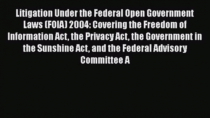 Litigation Under the Federal Open Government Laws (FOIA) 2004: Covering the Freedom of Information