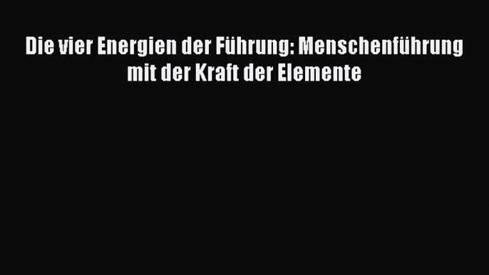 [PDF Herunterladen] Die vier Energien der Führung: Menschenführung mit der Kraft der Elemente