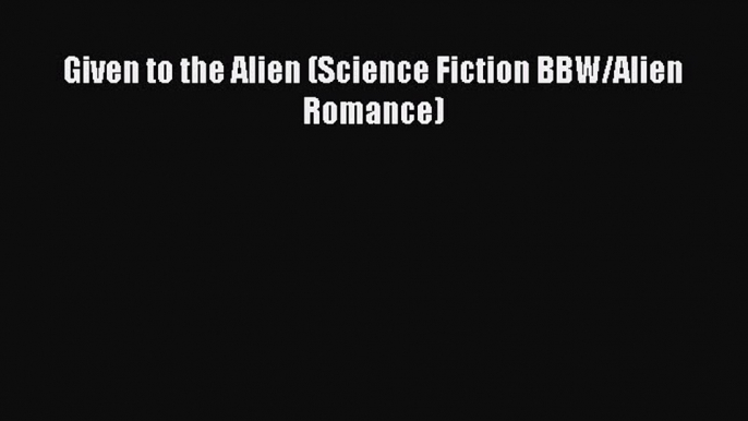 [PDF Download] Given to the Alien (Science Fiction BBW/Alien Romance) [Download] Full Ebook